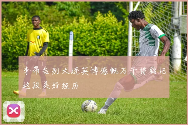李昂告别大连英博感慨万千将铭记这段美好经历