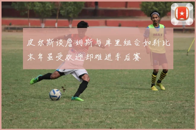 皮尔斯谈詹姆斯与库里组合如科比末年虽受欢迎却难进季后赛