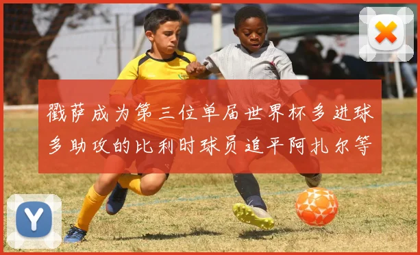 戳萨成为第三位单届世界杯多进球多助攻的比利时球员追平阿扎尔等传奇