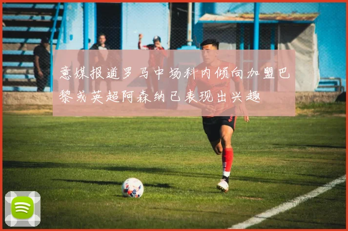意媒报道罗马中场科内倾向加盟巴黎或英超阿森纳已表现出兴趣