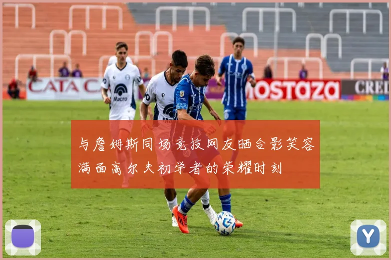 与詹姆斯同场竞技网友晒合影笑容满面高尔夫初学者的荣耀时刻