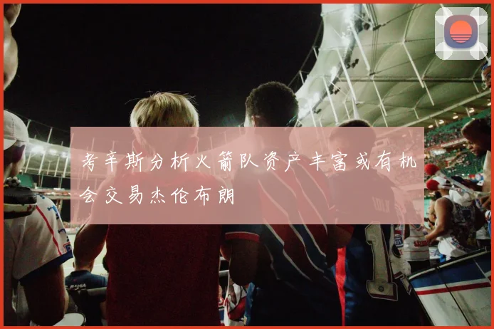 考辛斯分析火箭队资产丰富或有机会交易杰伦布朗