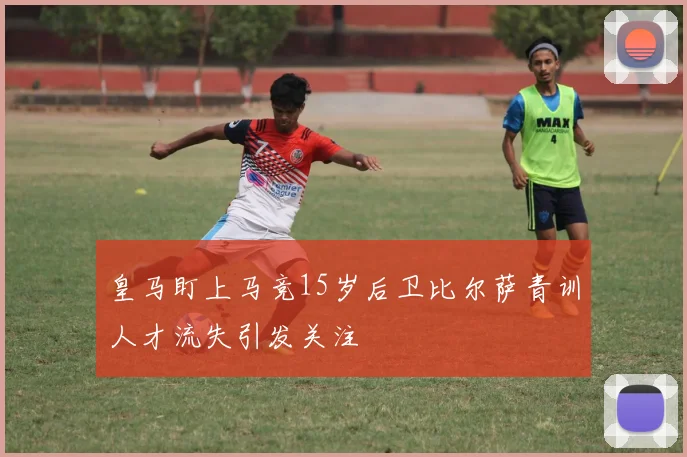 皇马盯上马竞15岁后卫比尔萨青训人才流失引发关注