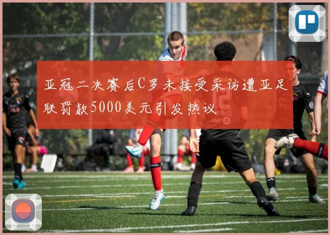 亚冠二决赛后C罗未接受采访遭亚足联罚款5000美元引发热议
