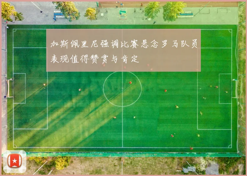 加斯佩里尼强调比赛悬念罗马队员表现值得赞赏与肯定