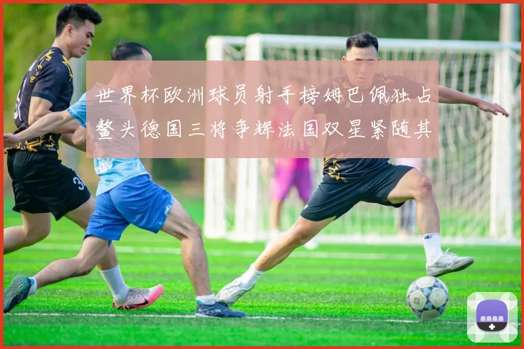 世界杯欧洲球员射手榜姆巴佩独占鳌头德国三将争辉法国双星紧随其后