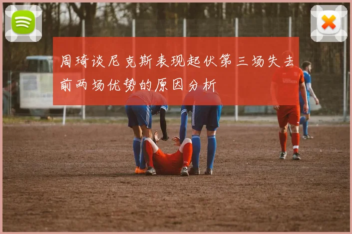 周琦谈尼克斯表现起伏第三场失去前两场优势的原因分析