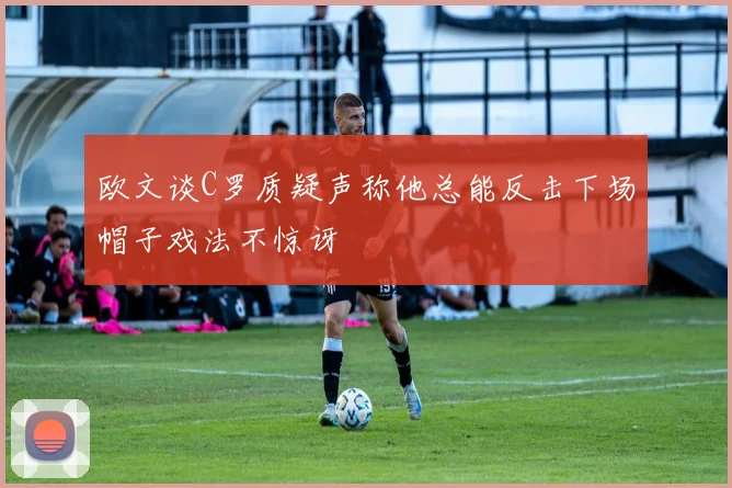 欧文谈C罗质疑声称他总能反击下场帽子戏法不惊讶