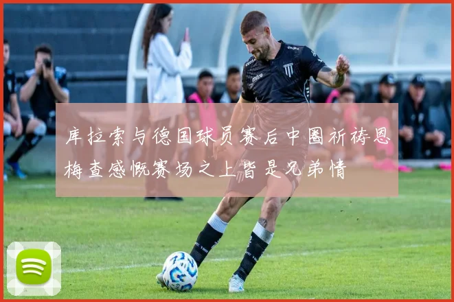 库拉索与德国球员赛后中圈祈祷恩梅查感慨赛场之上皆是兄弟情