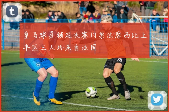 皇马球员锁定决赛门票法摩西比上半区三人均来自法国
