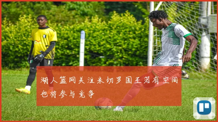 湖人篮网关注米切罗国王若有空间也将参与竞争