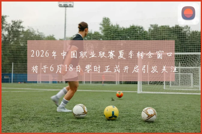 2026年中国职业联赛夏季转会窗口将于6月18日零时正式开启引发关注