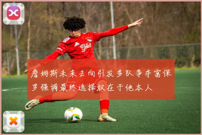 詹姆斯未来去向引发多队争夺富保罗强调最终选择权在于他本人