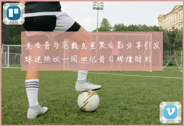 克洛普与范戴克重聚合影分享引发球迷热议一同回忆昔日辉煌时刻