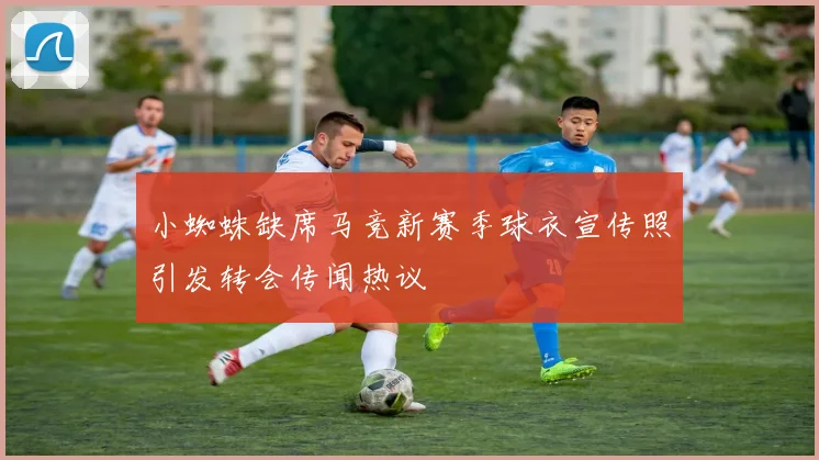 小蜘蛛缺席马竞新赛季球衣宣传照引发转会传闻热议
